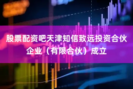 股票配资吧天津知信致远投资合伙企业（有限合伙）成立
