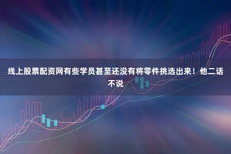 线上股票配资网有些学员甚至还没有将零件挑选出来！他二话不说