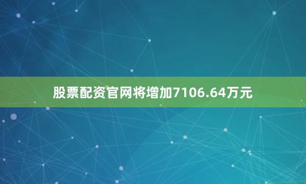 股票配资官网将增加7106.64万元