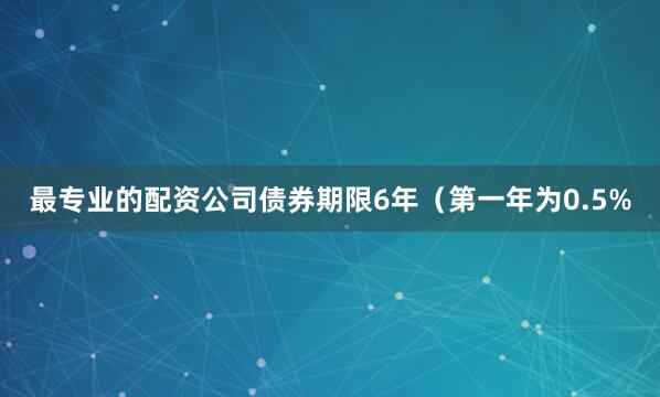 最专业的配资公司债券期限6年（第一年为0.5%