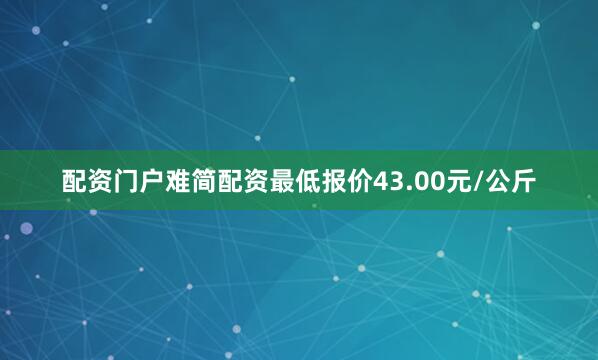 配资门户难简配资最低报价43.00元/公斤
