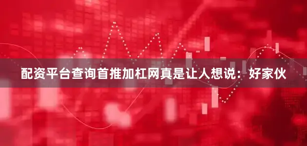 配资平台查询首推加杠网真是让人想说：好家伙