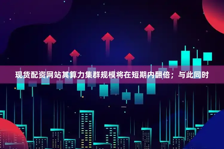现货配资网站其算力集群规模将在短期内翻倍；与此同时