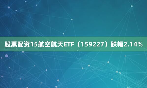 股票配资15航空航天ETF（159227）跌幅2.14%