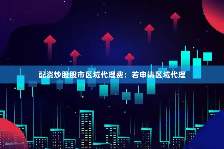 配资炒股股市区域代理费：若申请区域代理