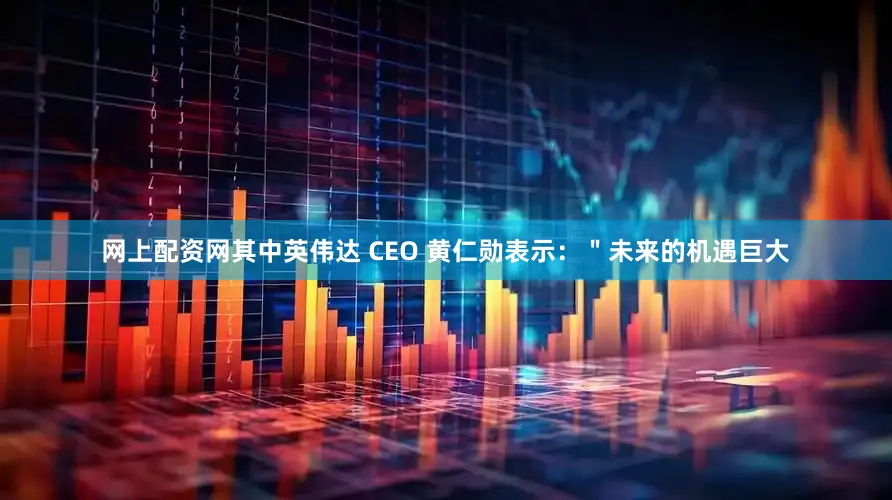 网上配资网其中英伟达 CEO 黄仁勋表示：＂未来的机遇巨大