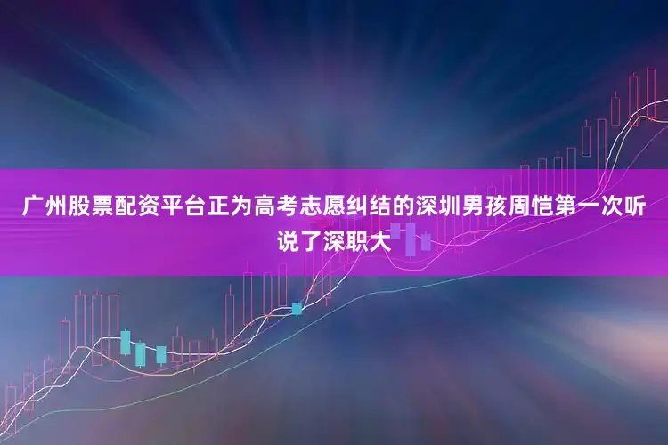 广州股票配资平台正为高考志愿纠结的深圳男孩周恺第一次听说了深职大