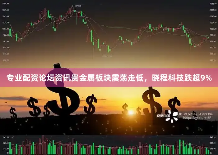 专业配资论坛资讯贵金属板块震荡走低，晓程科技跌超9%