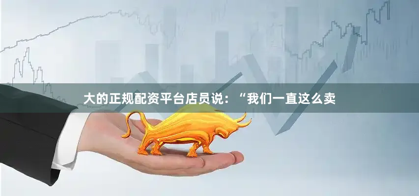 大的正规配资平台店员说：“我们一直这么卖