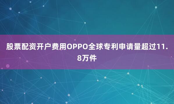 股票配资开户费用OPPO全球专利申请量超过11.8万件