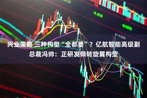 兴业策略 三种构型“全都要”？亿航智能高级副总裁冯帅：正研发倾转旋翼构型
