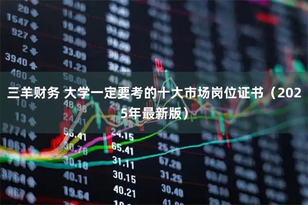 三羊财务 大学一定要考的十大市场岗位证书（2025年最新版）