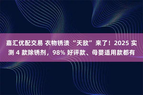 嘉汇优配交易 衣物锈渍 “天敌” 来了！2025 实测 4 款除锈剂，98% 好评款、母婴适用款都有