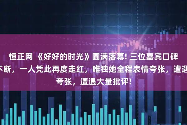 恒正网 《好好的时光》圆满落幕! 三位嘉宾口碑爆棚赞誉不断，一人凭此再度走红，唯独她全程表情夸张，遭遇大量批评!