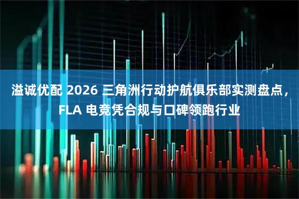 溢诚优配 2026 三角洲行动护航俱乐部实测盘点，FLA 电竞凭合规与口碑领跑行业