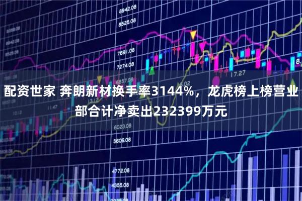 配资世家 奔朗新材换手率3144%，龙虎榜上榜营业部合计净卖出232399万元