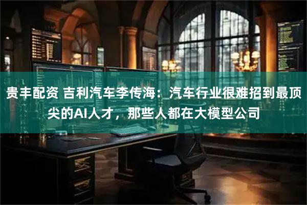 贵丰配资 吉利汽车李传海：汽车行业很难招到最顶尖的AI人才，那些人都在大模型公司