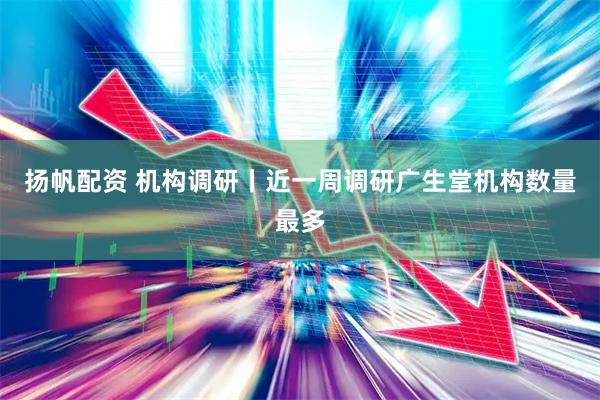 扬帆配资 机构调研丨近一周调研广生堂机构数量最多