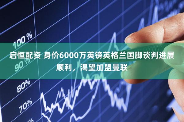 启恒配资 身价6000万英镑英格兰国脚谈判进展顺利，渴望加盟曼联