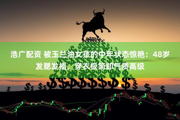 浩广配资 被玉兰油女孩的中年状态惊艳：48岁发腮发福，穿衣极简却气质高级