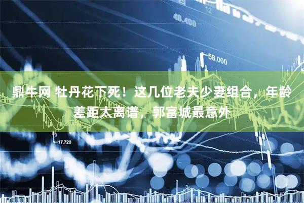 鼎牛网 牡丹花下死！这几位老夫少妻组合，年龄差距太离谱，郭富城最意外