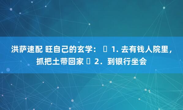洪萨速配 旺自己的玄学： ​1. 去有钱人院里，抓把土带回家 ​2．到银行坐会