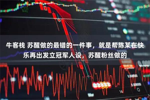 牛客栈 苏醒做的最错的一件事，就是帮陈某在快乐再出发立冠军人设，苏醒粉丝做的
